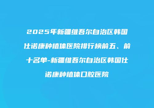 2025年新疆维吾尔自治区韩国仕诺康种植体医院排行榜前五、前十名单-新疆维吾尔自治区韩国仕诺康种植体口腔医院