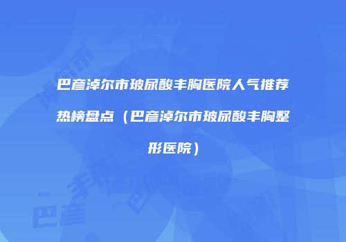 巴彦淖尔市玻尿酸丰胸医院人气推荐热榜盘点（巴彦淖尔市玻尿酸丰胸整形医院）