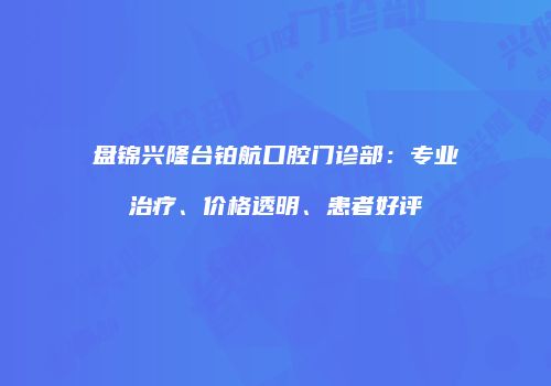 盘锦兴隆台铂航口腔门诊部：专业治疗、价格透明、患者好评