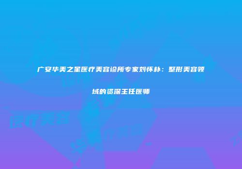 广安华美之星医疗美容诊所专家刘怀朴：整形美容领域的资深主任医师