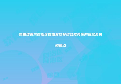 新疆维吾尔自治区自体耳软骨综合隆鼻医院排名及价格盘点