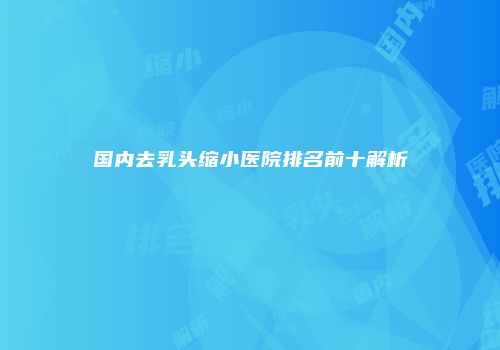 国内去乳头缩小医院排名前十解析