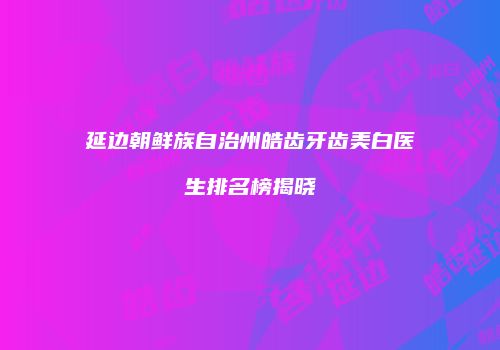 延边朝鲜族自治州皓齿牙齿美白医生排名榜揭晓