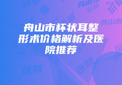 舟山市杯状耳整形术价格解析及医院推荐