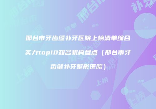 邢台市牙齿缝补牙医院上榜清单综合实力top10知名机构盘点（邢台市牙齿缝补牙整形医院）
