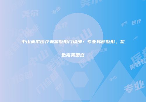 中山美尔医疗美容整形门诊部：专业耳部整形，塑造完美面容