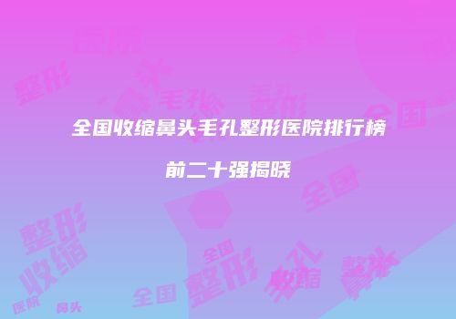 全国收缩鼻头毛孔整形医院排行榜前二十强揭晓