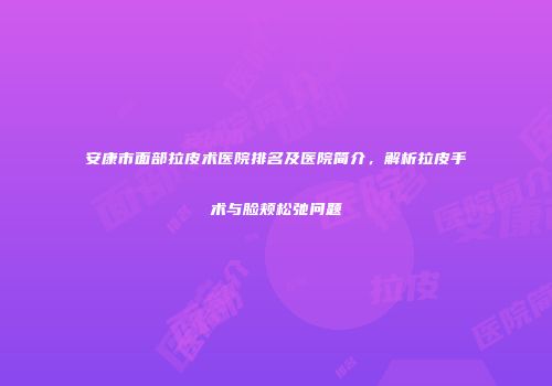 安康市面部拉皮术医院排名及医院简介，解析拉皮手术与脸颊松弛问题