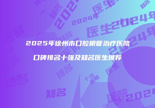 2025年徐州市口腔根管治疗医院口碑排名十强及知名医生推荐