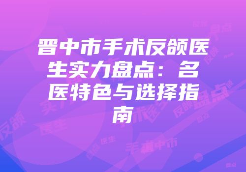 晋中市手术反颌医生实力盘点：名医特色与选择指南