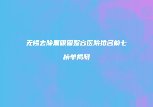 无锡去除黑眼圈整容医院排名前七榜单揭晓