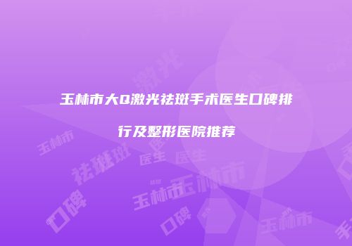 玉林市大Q激光祛斑手术医生口碑排行及整形医院推荐