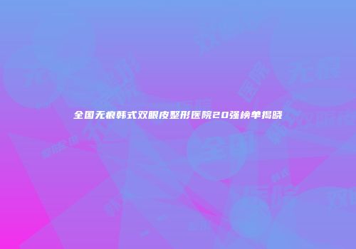 全国无痕韩式双眼皮整形医院20强榜单揭晓