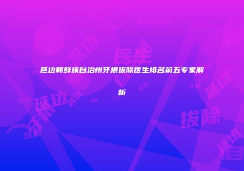 延边朝鲜族自治州牙根拔除医生排名前五专家解析