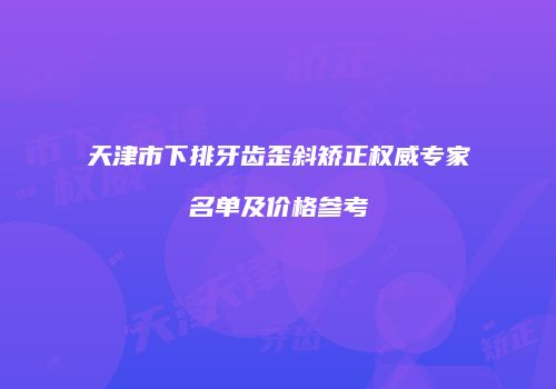 天津市下排牙齿歪斜矫正权威专家名单及价格参考