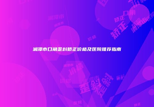 湘潭市口角歪斜矫正价格及医院推荐指南