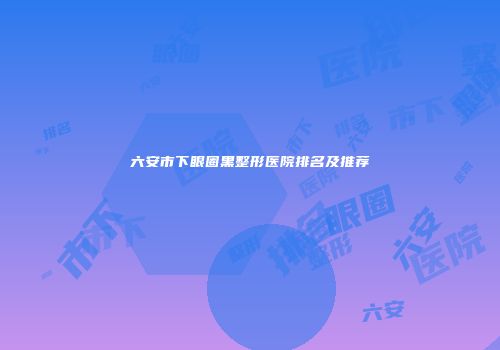 六安市下眼圈黑整形医院排名及推荐