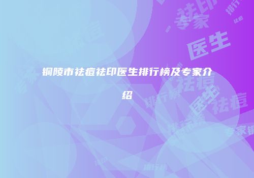 铜陵市祛痘祛印医生排行榜及专家介绍