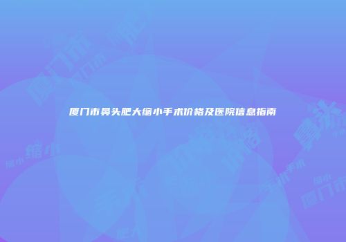 厦门市鼻头肥大缩小手术价格及医院信息指南