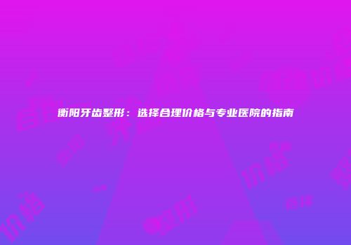 衡阳牙齿整形：选择合理价格与专业医院的指南