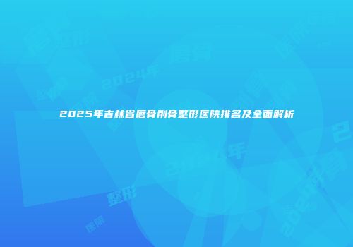 2025年吉林省磨骨削骨整形医院排名及全面解析