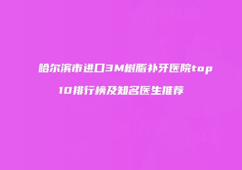 哈尔滨市进口3M树脂补牙医院top10排行榜及知名医生推荐
