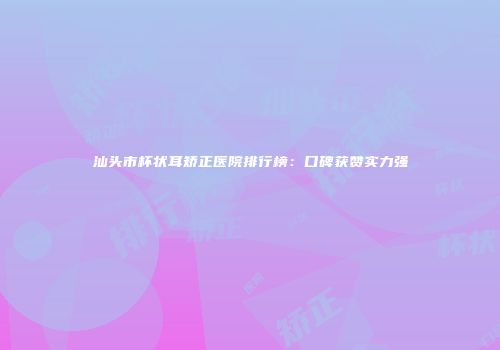 汕头市杯状耳矫正医院排行榜：口碑获赞实力强