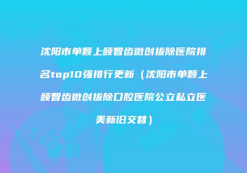 沈阳市单颗上颌智齿微创拔除医院排名top10强排行更新（沈阳市单颗上颌智齿微创拔除口腔医院公立私立医美新旧交替）