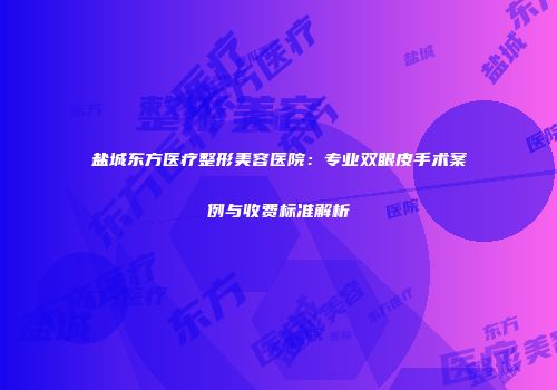 盐城东方医疗整形美容医院：专业双眼皮手术案例与收费标准解析
