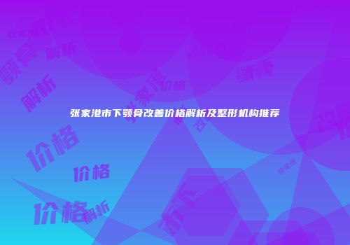 张家港市下颚骨改善价格解析及整形机构推荐