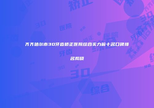 齐齐哈尔市3D牙齿矫正医院综合实力前十名口碑排名揭晓
