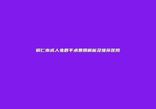 铜仁市成人兔唇手术费用解析及推荐医院