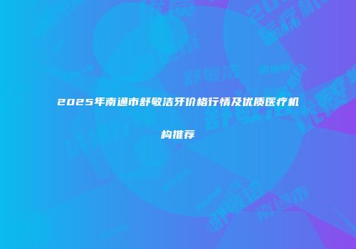2025年南通市舒敏洁牙价格行情及优质医疗机构推荐