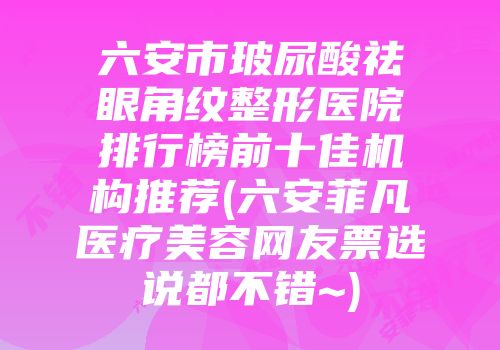 六安市玻尿酸祛眼角纹整形医院排行榜前十佳机构推荐(六安菲凡医疗美容网友票选说都不错~)