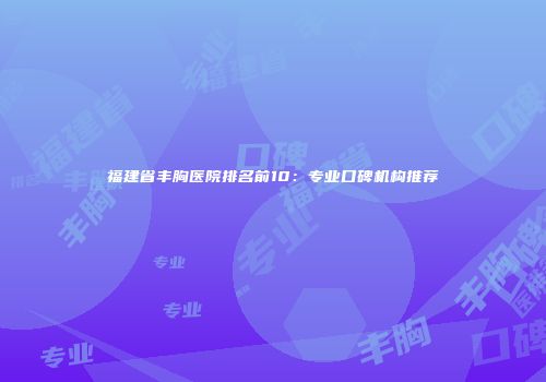 福建省丰胸医院排名前10：专业口碑机构推荐