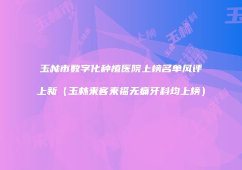 玉林市数字化种植医院上榜名单风评上新（玉林来客来福无痛牙科均上榜）