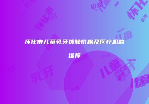 怀化市儿童乳牙拔除价格及医疗机构推荐