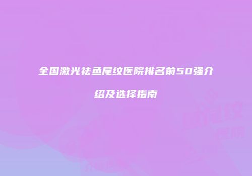 全国激光祛鱼尾纹医院排名前50强介绍及选择指南