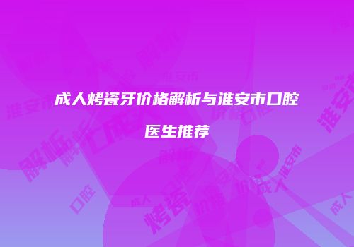 成人烤瓷牙价格解析与淮安市口腔医生推荐