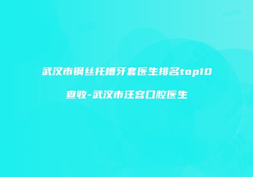 武汉市钢丝托槽牙套医生排名top10查收-武汉市汪容口腔医生