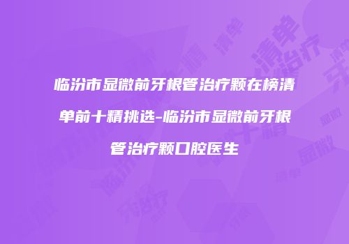 临汾市显微前牙根管治疗颗在榜清单前十精挑选-临汾市显微前牙根管治疗颗口腔医生