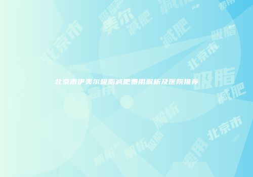 北京市伊美尔吸脂减肥费用解析及医院推荐