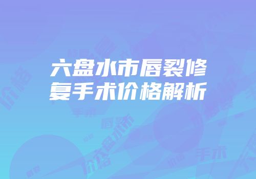 六盘水市唇裂修复手术价格解析