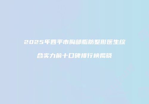 2025年四平市胸部脂肪整形医生综合实力前十口碑排行榜揭晓