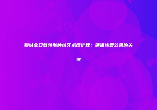 聊城全口登特斯种植牙术后护理：确保修复效果的关键