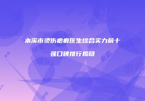 本溪市烫伤疤痕医生综合实力前十强口碑排行揭晓
