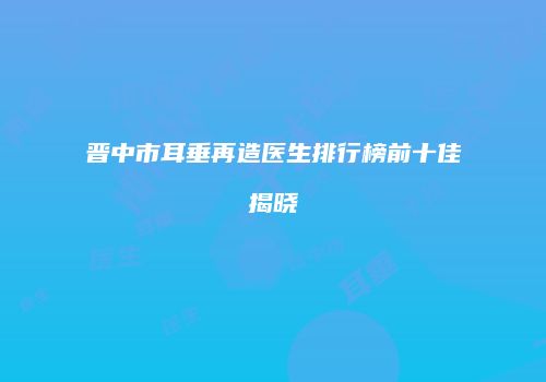 晋中市耳垂再造医生排行榜前十佳揭晓