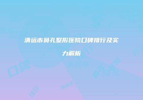 清远市鼻孔整形医院口碑排行及实力解析