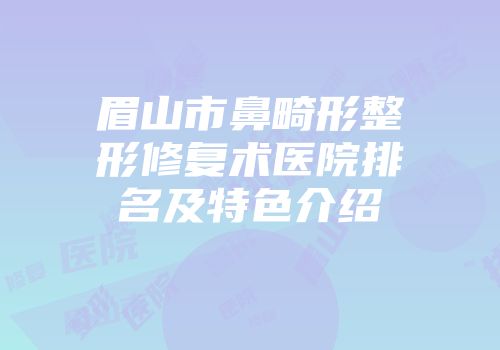 眉山市鼻畸形整形修复术医院排名及特色介绍