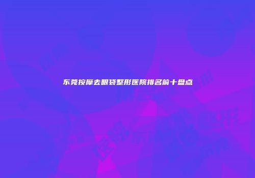 东莞按摩去眼袋整形医院排名前十盘点